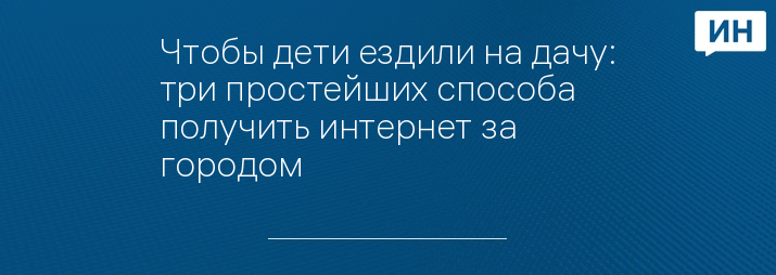 Чтобы дети ездили на дачу: три простейших способа получить интернет за городом
