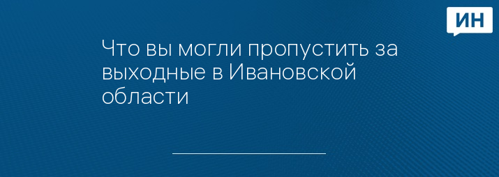 Что вы могли пропустить за выходные в Ивановской области