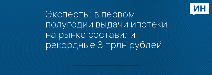 Эксперты: в первом полугодии выдачи ипотеки на рынке составили рекордные 3 трлн рублей