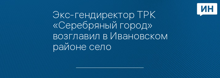 Экс-гендиректор ТРК «Серебряный город» возглавил в Ивановском районе село