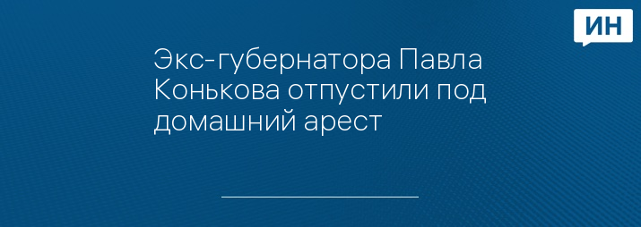 Экс-губернатора Павла Конькова отпустили под домашний арест