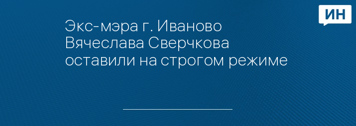 Экс-мэра г. Иваново Вячеслава Сверчкова оставили на строгом режиме   