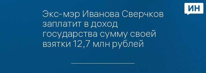 Экс-мэр Иванова Сверчков заплатит в доход государства сумму своей взятки 12,7 млн рублей