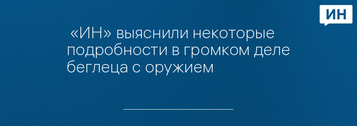  «ИН» выяснили некоторые подробности в громком деле беглеца с оружием