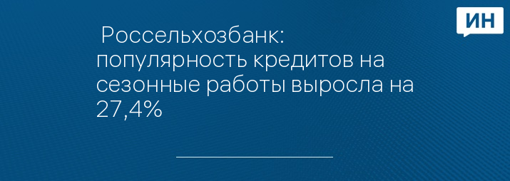  Россельхозбанк: популярность кредитов на сезонные работы выросла на 27,4%