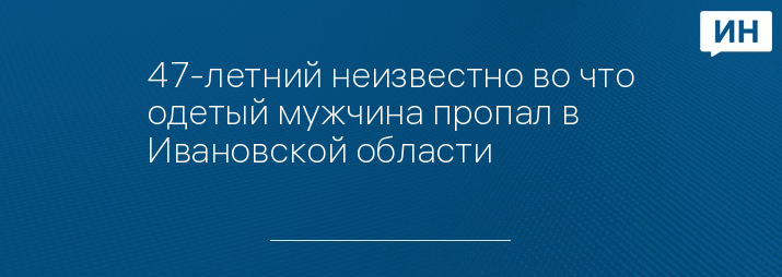 47-летний неизвестно во что одетый мужчина пропал в Ивановской области 