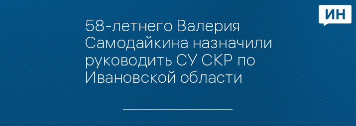 58-летнего Валерия Самодайкина назначили руководить СУ СКР по Ивановской области 