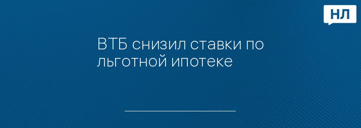 ВТБ снизил ставки по льготной ипотеке