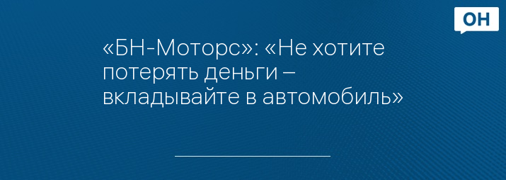 «БН-Моторс»: «Не хотите потерять деньги – вкладывайте в автомобиль»
