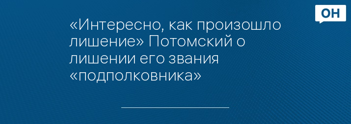 «Интересно, как произошло лишение» Потомский о лишении его звания «подполковника»