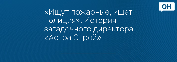 «Ищут пожарные, ищет полиция». История загадочного директора «Астра Строй»