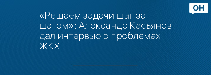 «Решаем задачи шаг за шагом»: Александр Касьянов дал интервью о проблемах ЖКХ