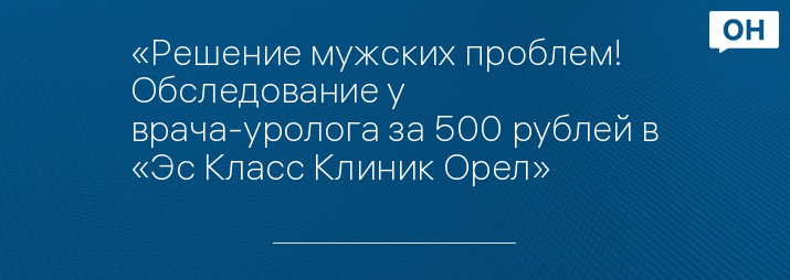 «Решение мужских проблем! Обследование у врача-уролога за 500 рублей в «Эс Класс Клиник Орел»