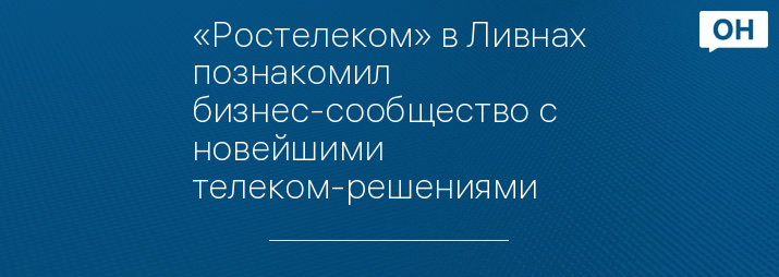 «Ростелеком» в Ливнах познакомил бизнес-сообщество с новейшими телеком-решениями
