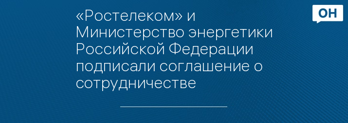 «Ростелеком» и Министерство энергетики Российской Федерации подписали соглашение о сотрудничестве