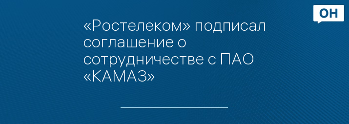«Ростелеком» подписал соглашение о сотрудничестве с ПАО «КАМАЗ» 