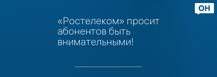 «Ростелеком» просит абонентов быть внимательными!