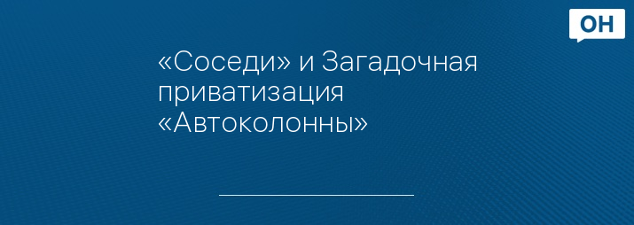 «Соседи» и Загадочная приватизация «Автоколонны»