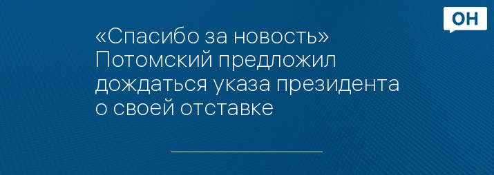 «Спасибо за новость» Потомский предложил дождаться указа президента о своей отставке