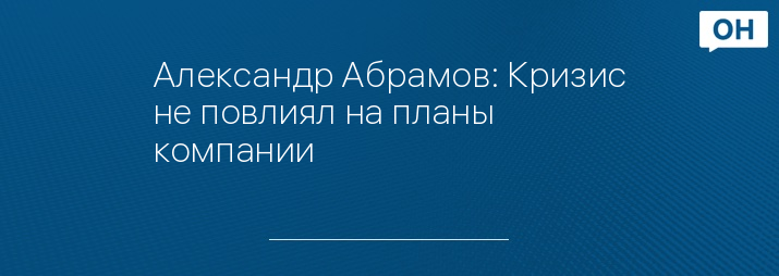 Александр Абрамов: Кризис не повлиял на планы компании 