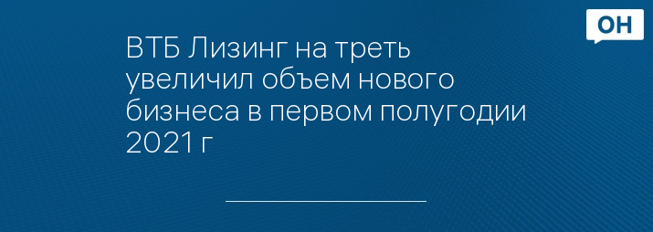 ВТБ Лизинг на треть увеличил объем нового бизнеса в первом полугодии 2021 г