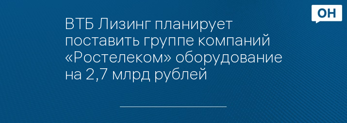 ВТБ Лизинг планирует поставить группе компаний «Ростелеком» оборудование на 2,7 млрд рублей