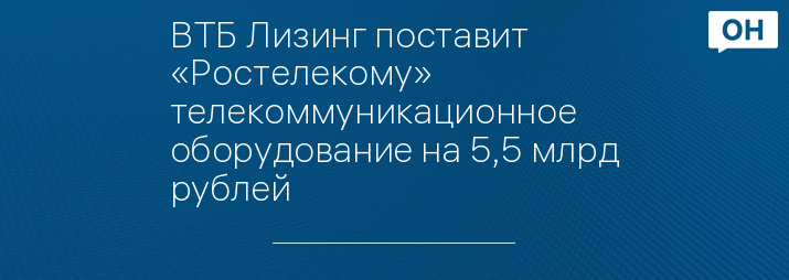 ВТБ Лизинг поставит «Ростелекому» телекоммуникационное оборудование на 5,5 млрд рублей