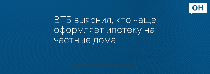 ВТБ выяснил, кто чаще оформляет ипотеку на частные дома