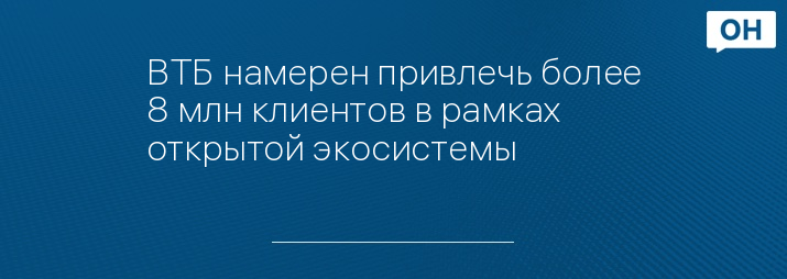 ВТБ намерен привлечь более 8 млн клиентов в рамках открытой экосистемы