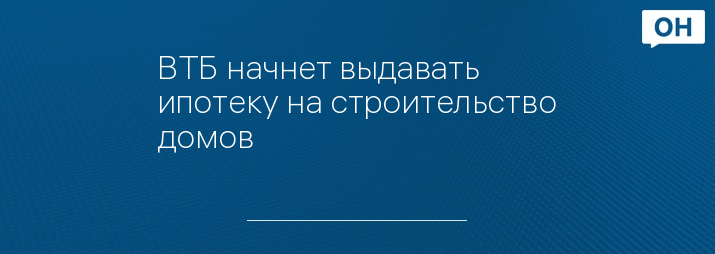 ВТБ начнет выдавать ипотеку на строительство домов