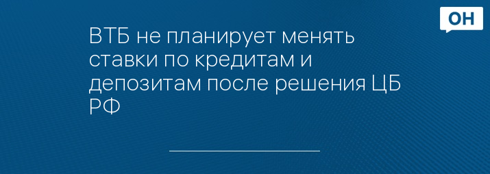 ВТБ не планирует менять ставки по кредитам и депозитам после решения ЦБ РФ