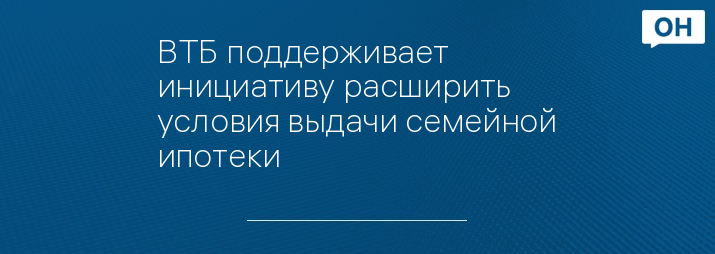 ВТБ поддерживает инициативу расширить условия выдачи семейной ипотеки