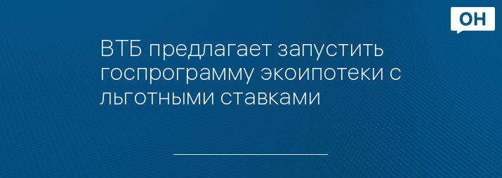ВТБ предлагает запустить госпрограмму экоипотеки с льготными ставками