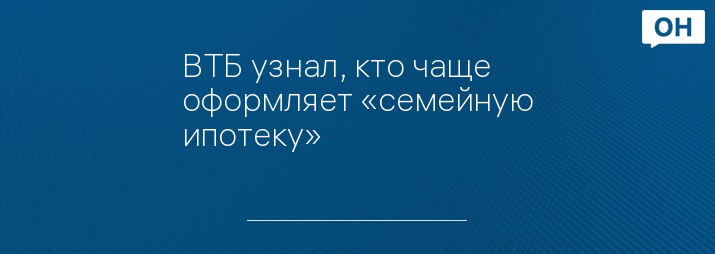 ВТБ узнал, кто чаще оформляет «семейную ипотеку»