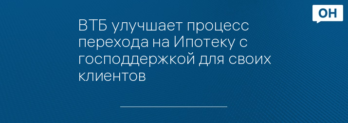 ВТБ улучшает процесс перехода на Ипотеку с господдержкой для своих клиентов
