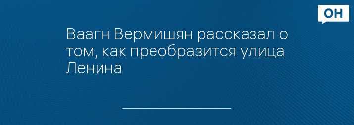 Ваагн Вермишян рассказал о том, как преобразится улица Ленина