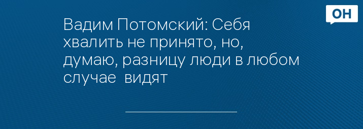 Вадим Потомский: Себя  хвалить не принято, но, думаю, разницу люди в любом случае  видят