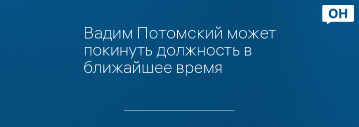 Вадим Потомский может покинуть должность в ближайшее время