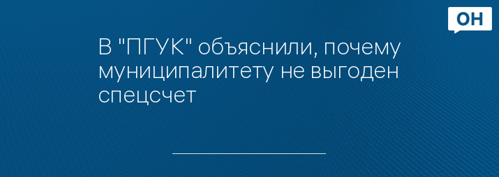 В "ПГУК" объяснили, почему муниципалитету не выгоден спецсчет