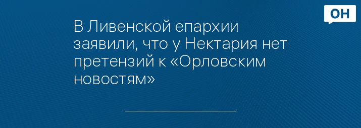 В Ливенской епархии заявили, что у Нектария нет претензий к «Орловским новостям»