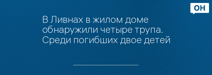 В Ливнах в жилом доме обнаружили четыре трупа. Среди погибших двое детей