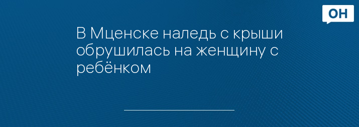 В Мценске наледь с крыши обрушилась на женщину с ребёнком - Орловские