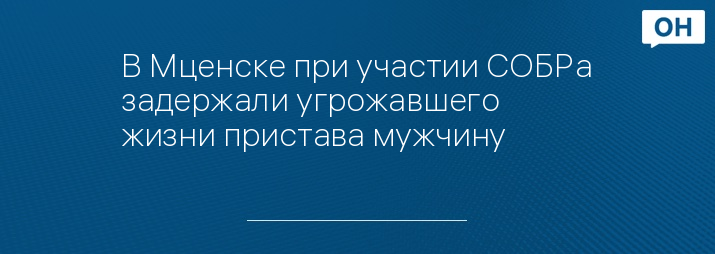 В Мценске при участии СОБРа задержали угрожавшего жизни пристава мужчину