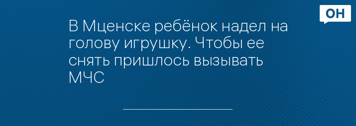 В Мценске ребёнок надел на голову игрушку Чтобы ее снять пришлось