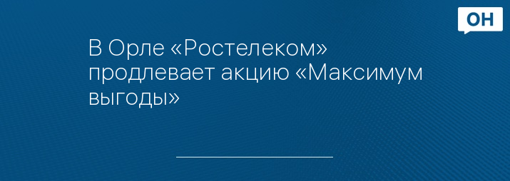 В Орле «Ростелеком» продлевает акцию «Максимум выгоды»