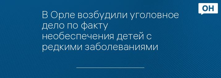 В Орле возбудили уголовное дело по факту необеспечения детей с редкими заболеваниями 