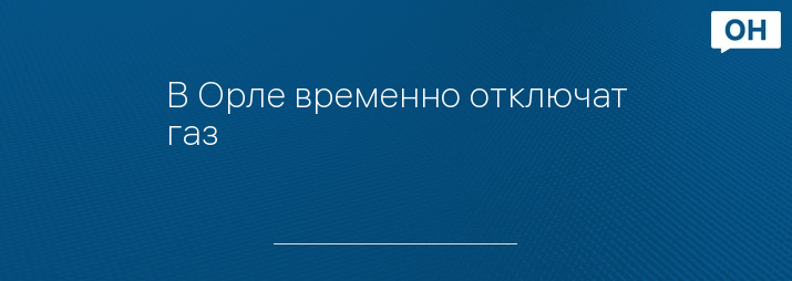 В Орле временно отключат газ
