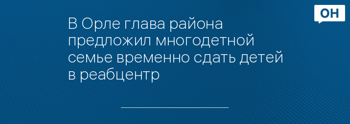 В Орле глава района предложил многодетной семье временно сдать детей в реабцентр