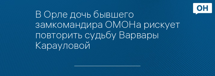 В Орле дочь бывшего замкомандира ОМОНа рискует повторить судьбу Варвары Карауловой