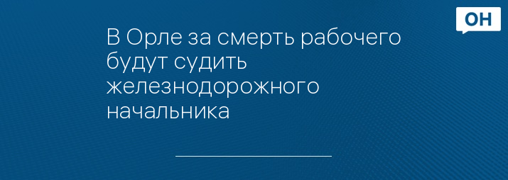 В Орле за смерть рабочего будут судить железнодорожного начальника